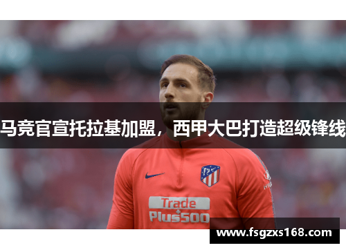 马竞官宣托拉基加盟，西甲大巴打造超级锋线